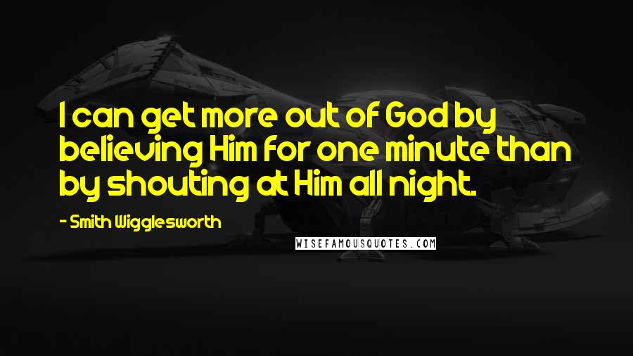 Smith Wigglesworth Quotes: I can get more out of God by believing Him for one minute than by shouting at Him all night.