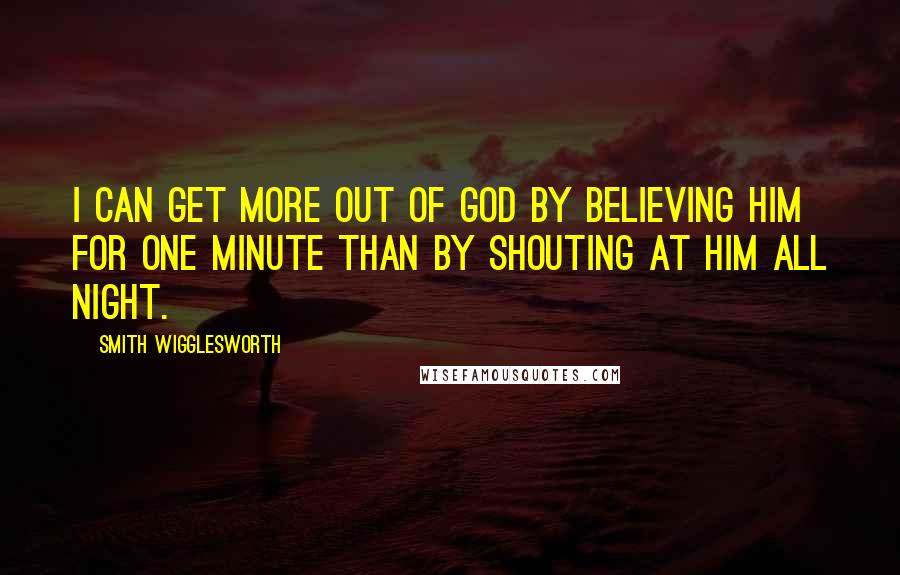 Smith Wigglesworth Quotes: I can get more out of God by believing Him for one minute than by shouting at Him all night.