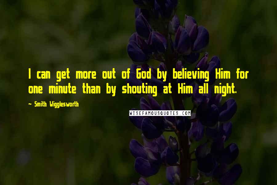 Smith Wigglesworth Quotes: I can get more out of God by believing Him for one minute than by shouting at Him all night.