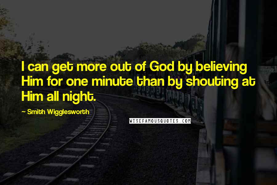 Smith Wigglesworth Quotes: I can get more out of God by believing Him for one minute than by shouting at Him all night.