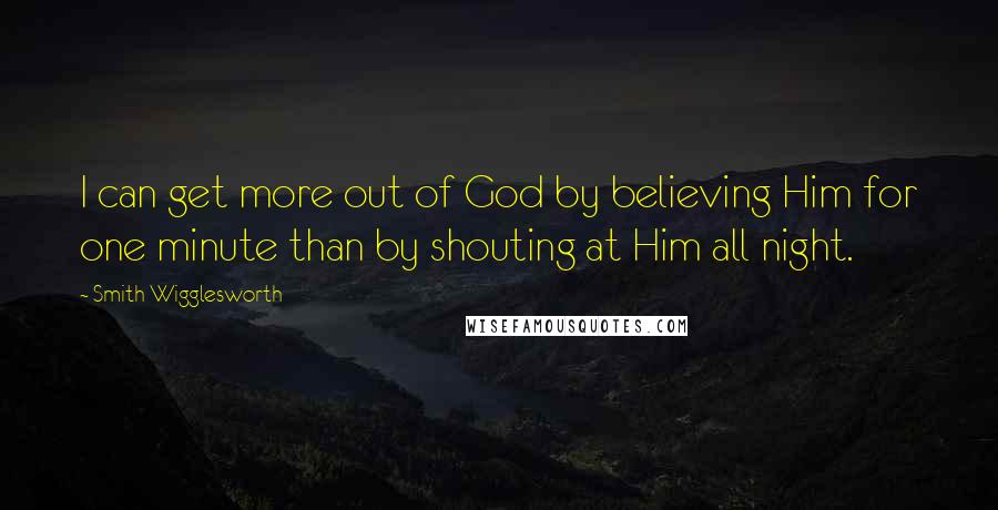 Smith Wigglesworth Quotes: I can get more out of God by believing Him for one minute than by shouting at Him all night.