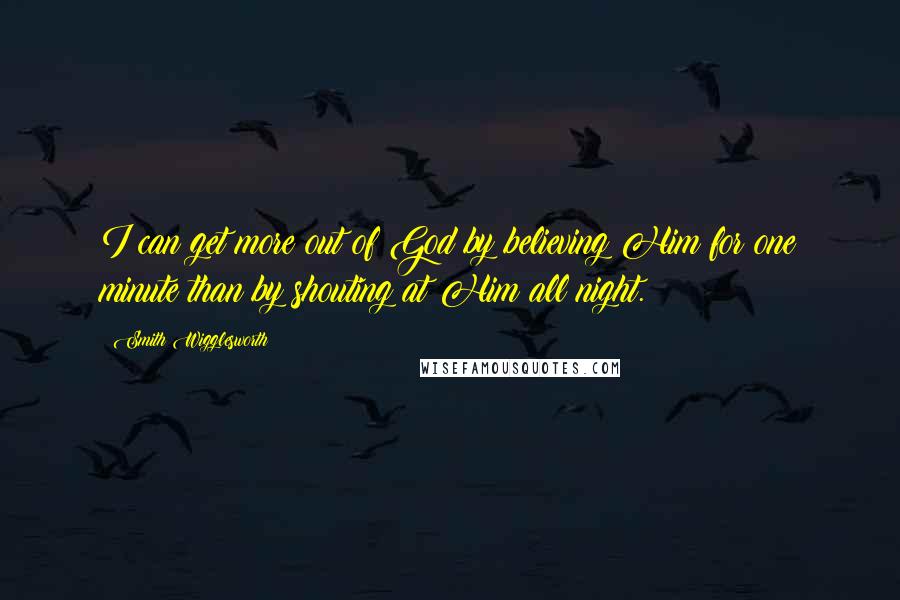 Smith Wigglesworth Quotes: I can get more out of God by believing Him for one minute than by shouting at Him all night.