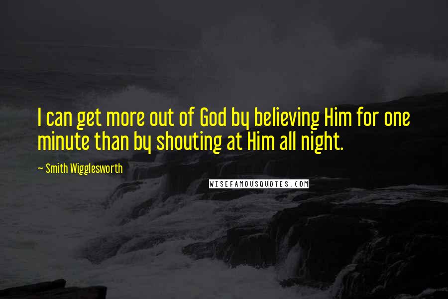 Smith Wigglesworth Quotes: I can get more out of God by believing Him for one minute than by shouting at Him all night.