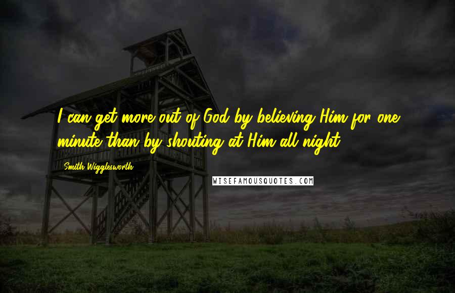 Smith Wigglesworth Quotes: I can get more out of God by believing Him for one minute than by shouting at Him all night.