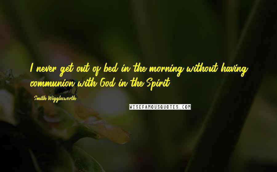 Smith Wigglesworth Quotes: I never get out of bed in the morning without having communion with God in the Spirit.