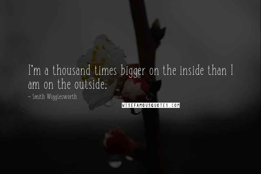 Smith Wigglesworth Quotes: I'm a thousand times bigger on the inside than I am on the outside.