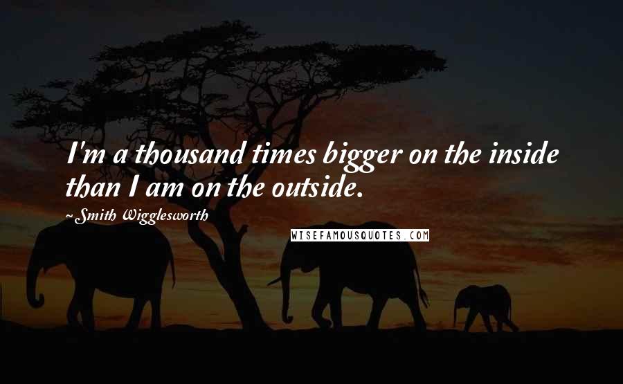 Smith Wigglesworth Quotes: I'm a thousand times bigger on the inside than I am on the outside.