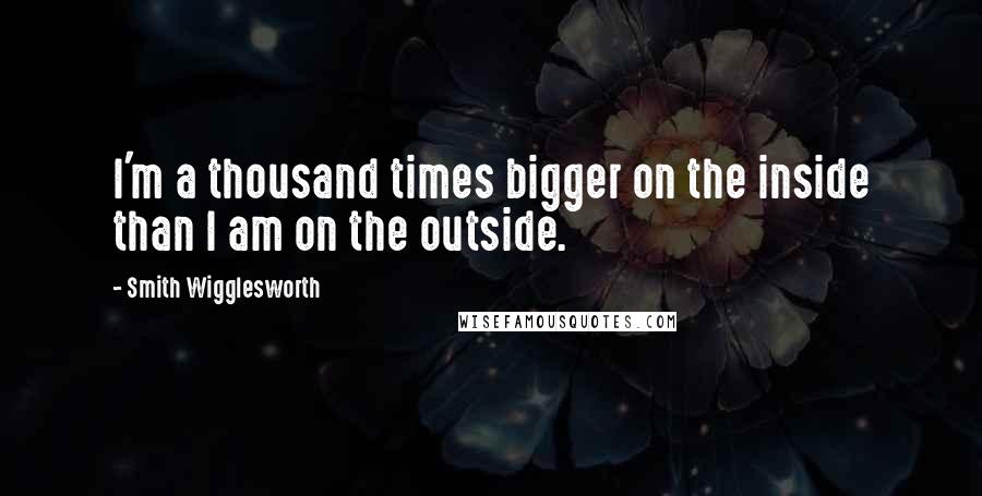 Smith Wigglesworth Quotes: I'm a thousand times bigger on the inside than I am on the outside.