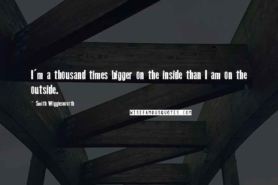 Smith Wigglesworth Quotes: I'm a thousand times bigger on the inside than I am on the outside.