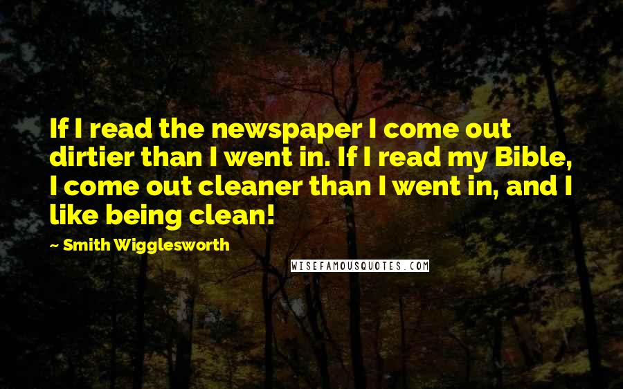 Smith Wigglesworth Quotes: If I read the newspaper I come out dirtier than I went in. If I read my Bible, I come out cleaner than I went in, and I like being clean!