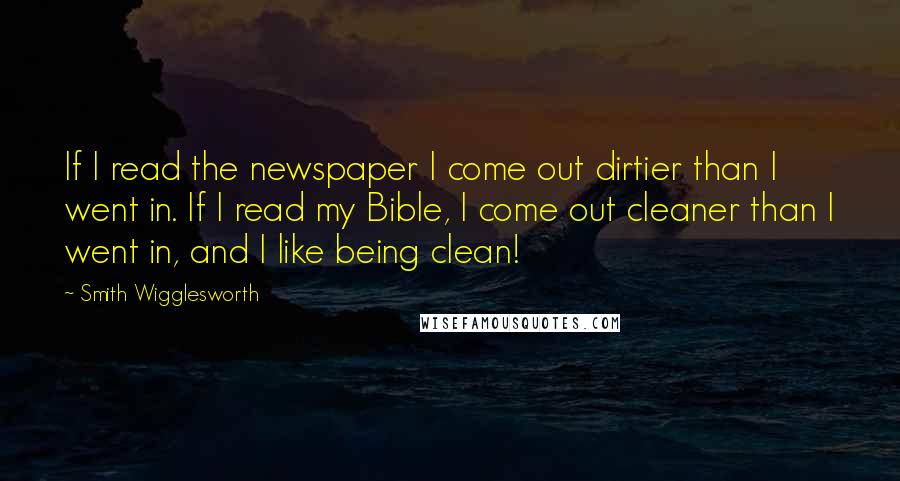 Smith Wigglesworth Quotes: If I read the newspaper I come out dirtier than I went in. If I read my Bible, I come out cleaner than I went in, and I like being clean!