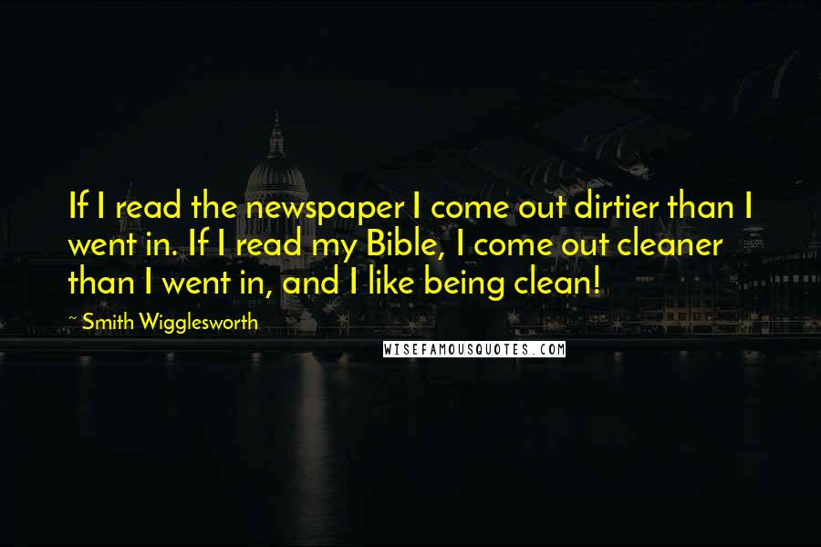 Smith Wigglesworth Quotes: If I read the newspaper I come out dirtier than I went in. If I read my Bible, I come out cleaner than I went in, and I like being clean!