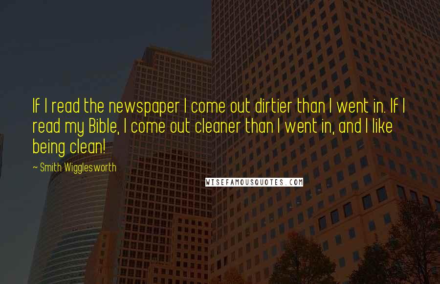 Smith Wigglesworth Quotes: If I read the newspaper I come out dirtier than I went in. If I read my Bible, I come out cleaner than I went in, and I like being clean!