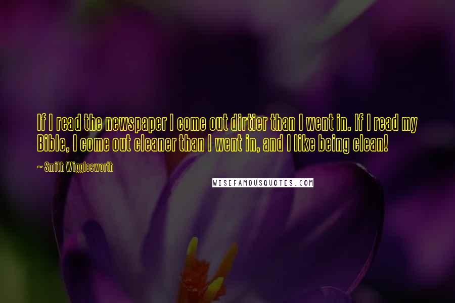 Smith Wigglesworth Quotes: If I read the newspaper I come out dirtier than I went in. If I read my Bible, I come out cleaner than I went in, and I like being clean!