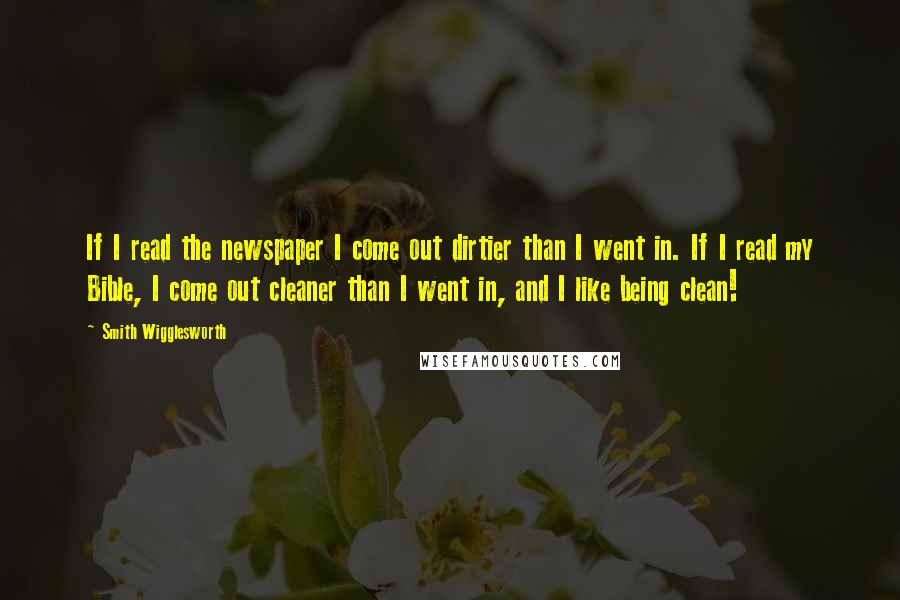 Smith Wigglesworth Quotes: If I read the newspaper I come out dirtier than I went in. If I read my Bible, I come out cleaner than I went in, and I like being clean!