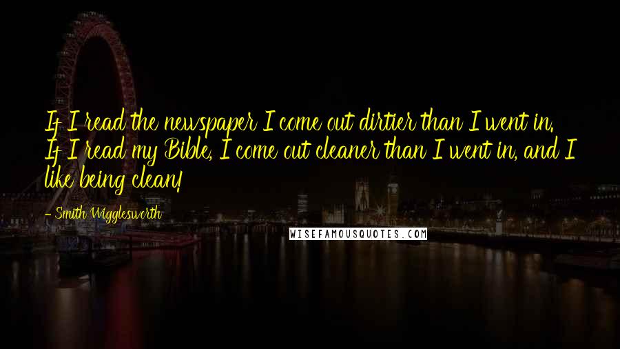 Smith Wigglesworth Quotes: If I read the newspaper I come out dirtier than I went in. If I read my Bible, I come out cleaner than I went in, and I like being clean!