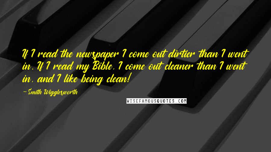 Smith Wigglesworth Quotes: If I read the newspaper I come out dirtier than I went in. If I read my Bible, I come out cleaner than I went in, and I like being clean!