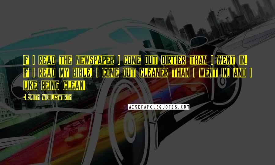 Smith Wigglesworth Quotes: If I read the newspaper I come out dirtier than I went in. If I read my Bible, I come out cleaner than I went in, and I like being clean!