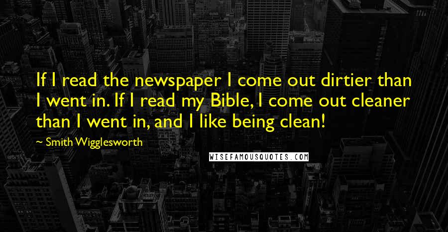 Smith Wigglesworth Quotes: If I read the newspaper I come out dirtier than I went in. If I read my Bible, I come out cleaner than I went in, and I like being clean!