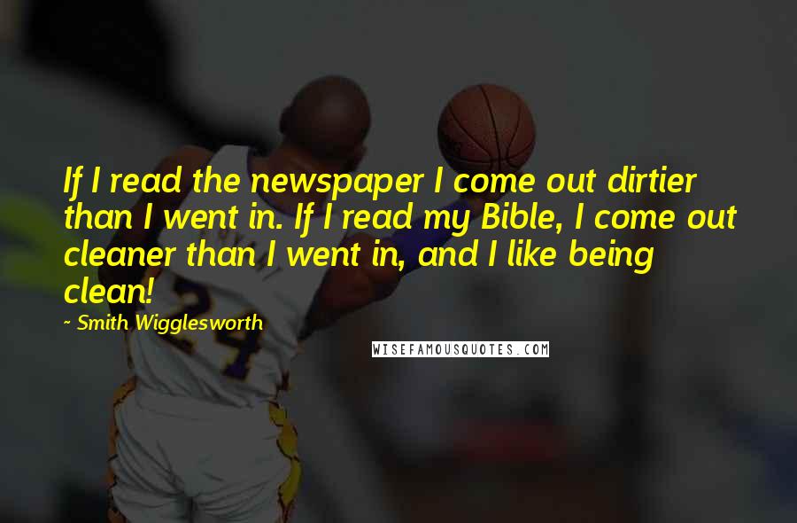 Smith Wigglesworth Quotes: If I read the newspaper I come out dirtier than I went in. If I read my Bible, I come out cleaner than I went in, and I like being clean!