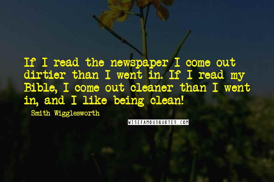 Smith Wigglesworth Quotes: If I read the newspaper I come out dirtier than I went in. If I read my Bible, I come out cleaner than I went in, and I like being clean!