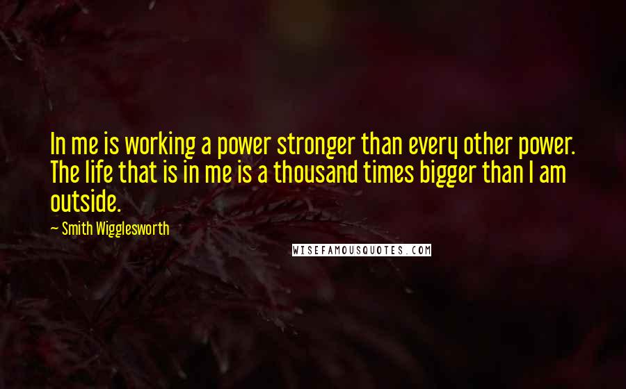 Smith Wigglesworth Quotes: In me is working a power stronger than every other power. The life that is in me is a thousand times bigger than I am outside.