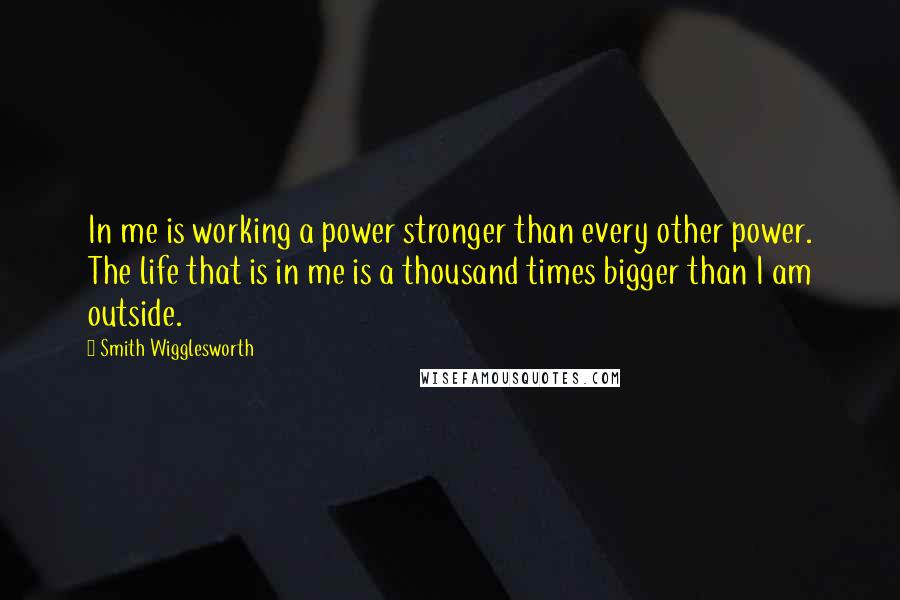 Smith Wigglesworth Quotes: In me is working a power stronger than every other power. The life that is in me is a thousand times bigger than I am outside.