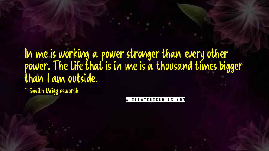 Smith Wigglesworth Quotes: In me is working a power stronger than every other power. The life that is in me is a thousand times bigger than I am outside.