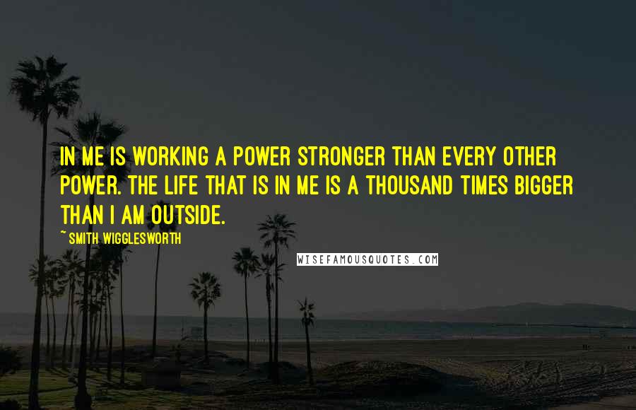 Smith Wigglesworth Quotes: In me is working a power stronger than every other power. The life that is in me is a thousand times bigger than I am outside.