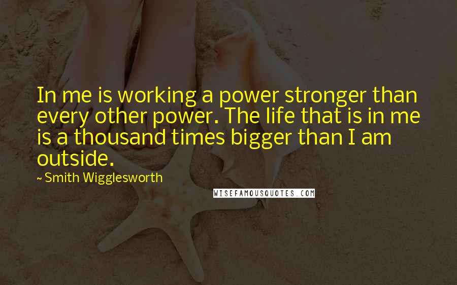 Smith Wigglesworth Quotes: In me is working a power stronger than every other power. The life that is in me is a thousand times bigger than I am outside.