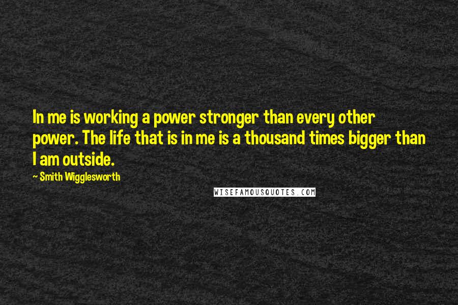 Smith Wigglesworth Quotes: In me is working a power stronger than every other power. The life that is in me is a thousand times bigger than I am outside.