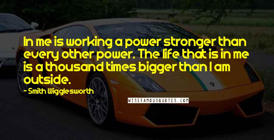 Smith Wigglesworth Quotes: In me is working a power stronger than every other power. The life that is in me is a thousand times bigger than I am outside.