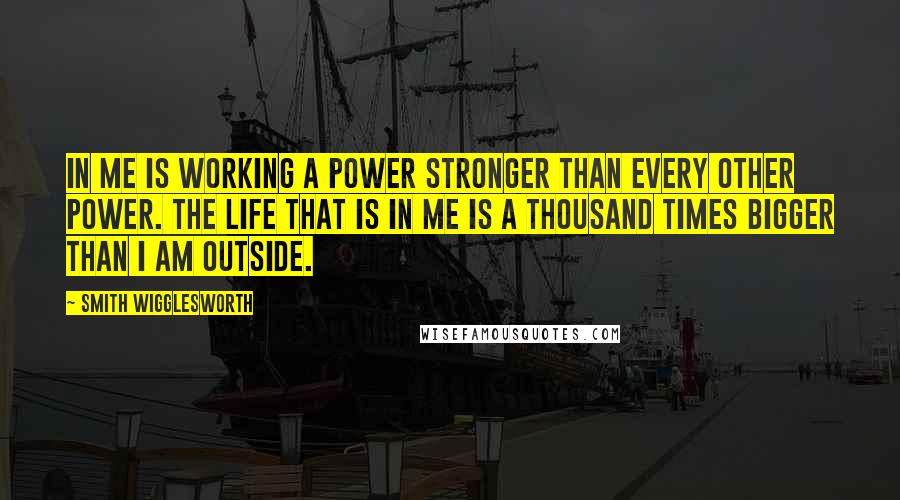 Smith Wigglesworth Quotes: In me is working a power stronger than every other power. The life that is in me is a thousand times bigger than I am outside.