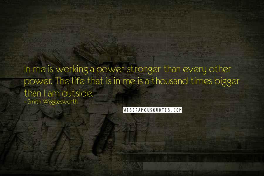 Smith Wigglesworth Quotes: In me is working a power stronger than every other power. The life that is in me is a thousand times bigger than I am outside.