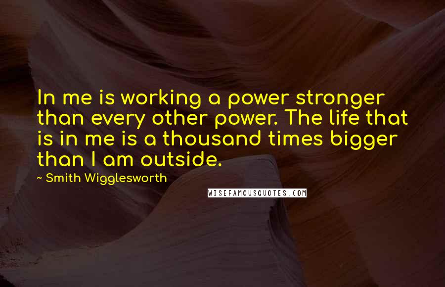 Smith Wigglesworth Quotes: In me is working a power stronger than every other power. The life that is in me is a thousand times bigger than I am outside.