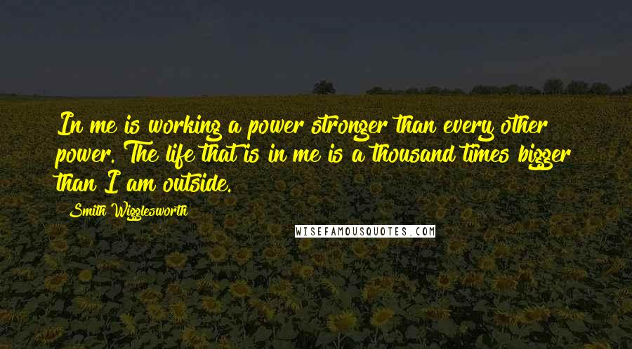 Smith Wigglesworth Quotes: In me is working a power stronger than every other power. The life that is in me is a thousand times bigger than I am outside.