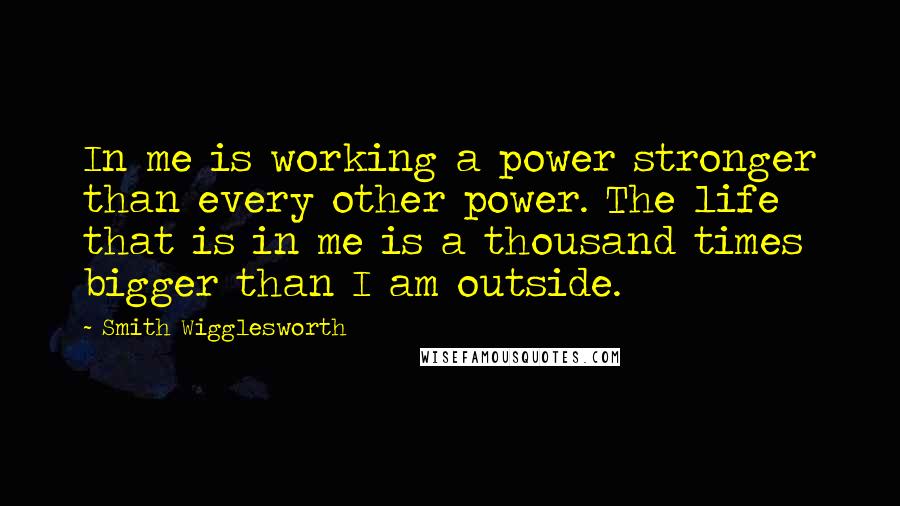 Smith Wigglesworth Quotes: In me is working a power stronger than every other power. The life that is in me is a thousand times bigger than I am outside.