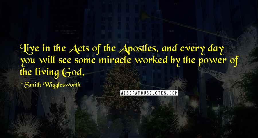 Smith Wigglesworth Quotes: Live in the Acts of the Apostles, and every day you will see some miracle worked by the power of the living God.