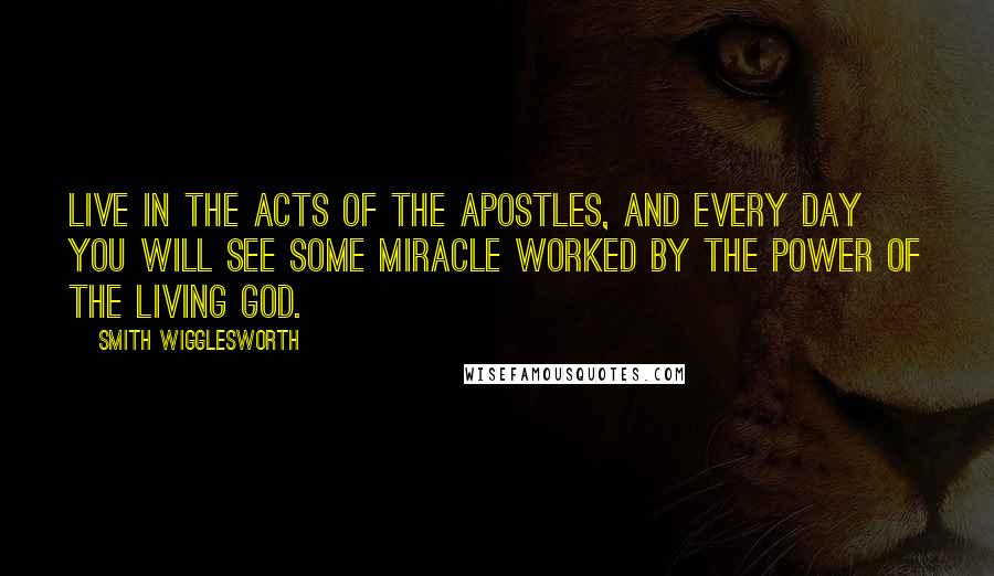 Smith Wigglesworth Quotes: Live in the Acts of the Apostles, and every day you will see some miracle worked by the power of the living God.