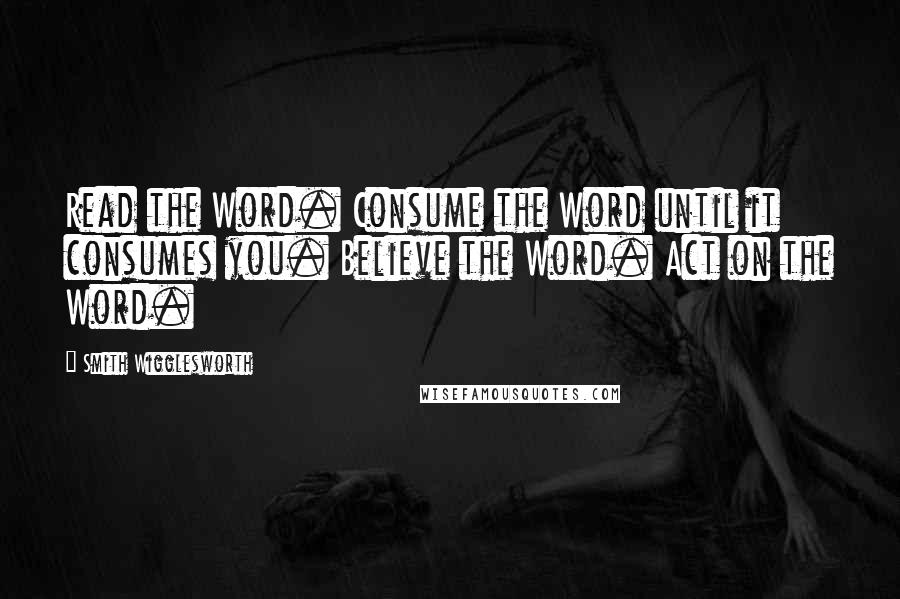 Smith Wigglesworth Quotes: Read the Word. Consume the Word until it consumes you. Believe the Word. Act on the Word.