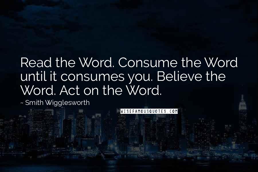 Smith Wigglesworth Quotes: Read the Word. Consume the Word until it consumes you. Believe the Word. Act on the Word.