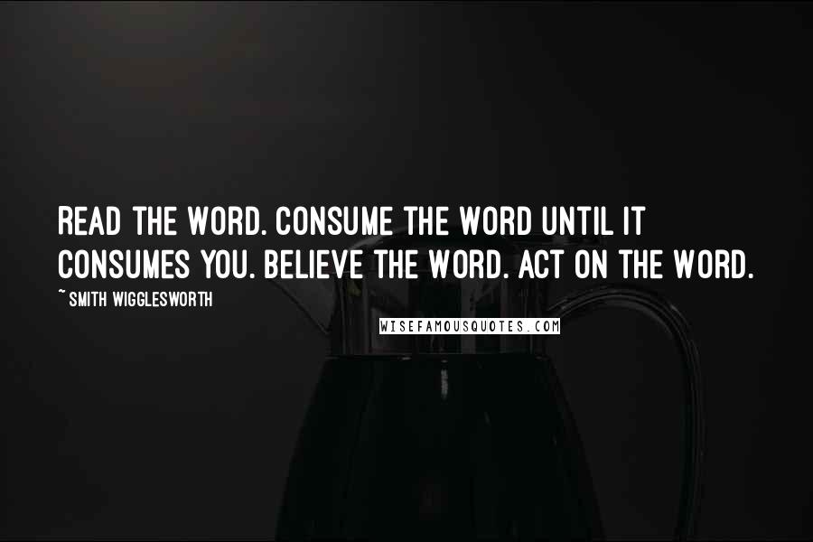 Smith Wigglesworth Quotes: Read the Word. Consume the Word until it consumes you. Believe the Word. Act on the Word.