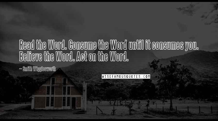 Smith Wigglesworth Quotes: Read the Word. Consume the Word until it consumes you. Believe the Word. Act on the Word.