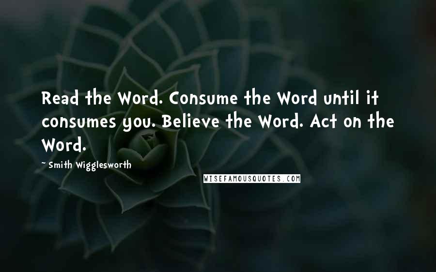 Smith Wigglesworth Quotes: Read the Word. Consume the Word until it consumes you. Believe the Word. Act on the Word.