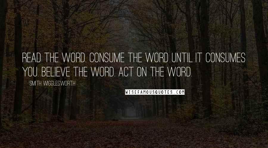 Smith Wigglesworth Quotes: Read the Word. Consume the Word until it consumes you. Believe the Word. Act on the Word.