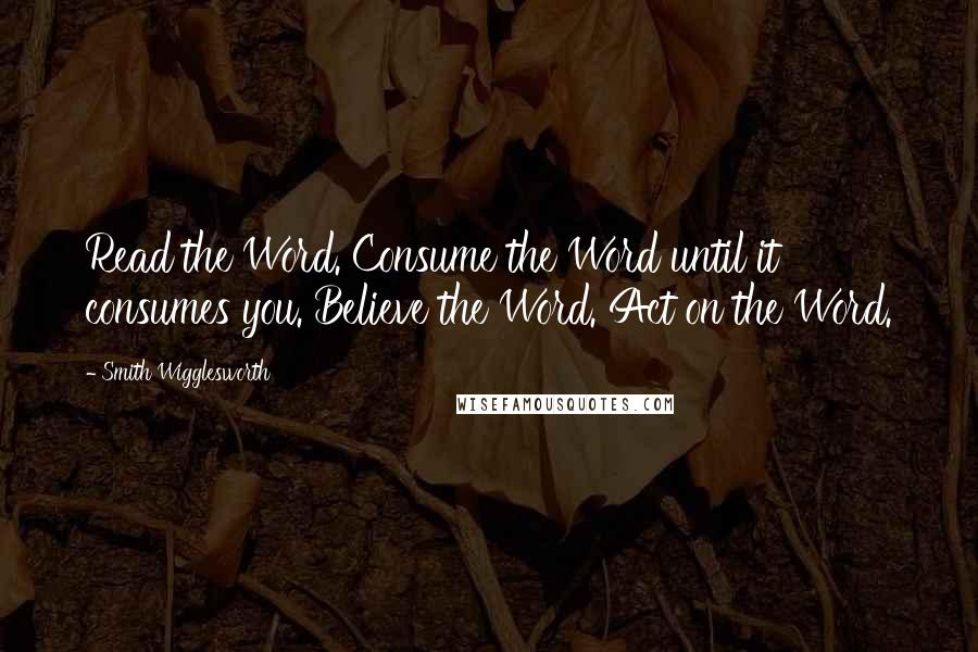 Smith Wigglesworth Quotes: Read the Word. Consume the Word until it consumes you. Believe the Word. Act on the Word.
