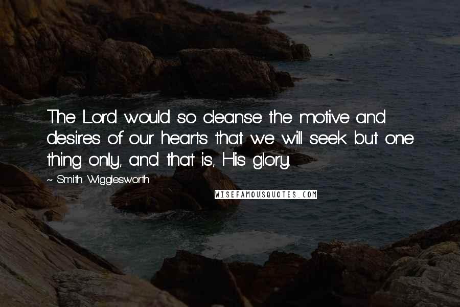 Smith Wigglesworth Quotes: The Lord would so cleanse the motive and desires of our hearts that we will seek but one thing only, and that is, His glory.