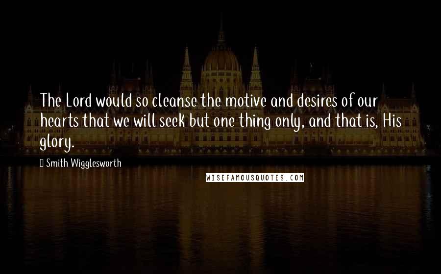 Smith Wigglesworth Quotes: The Lord would so cleanse the motive and desires of our hearts that we will seek but one thing only, and that is, His glory.