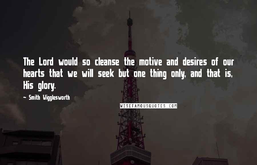 Smith Wigglesworth Quotes: The Lord would so cleanse the motive and desires of our hearts that we will seek but one thing only, and that is, His glory.