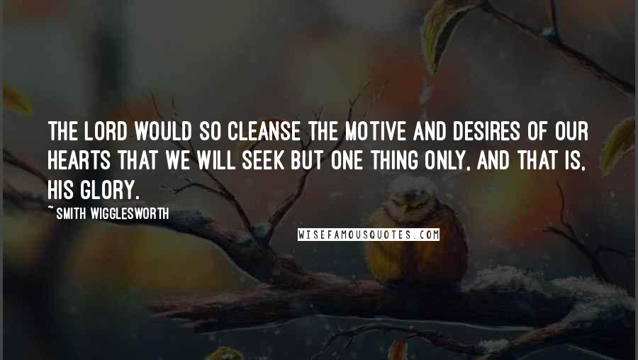 Smith Wigglesworth Quotes: The Lord would so cleanse the motive and desires of our hearts that we will seek but one thing only, and that is, His glory.